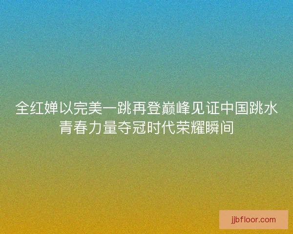 全红婵以完美一跳再登巅峰见证中国跳水青春力量夺冠时代荣耀瞬间