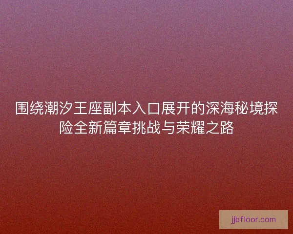 围绕潮汐王座副本入口展开的深海秘境探险全新篇章挑战与荣耀之路