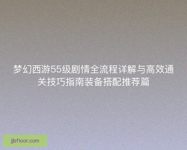 梦幻西游55级剧情全流程详解与高效通关技巧指南装备搭配推荐篇