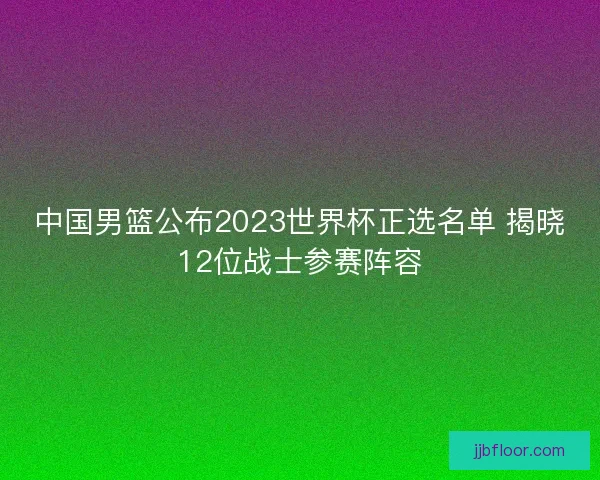 中国男篮公布2023世界杯正选名单 揭晓12位战士参赛阵容