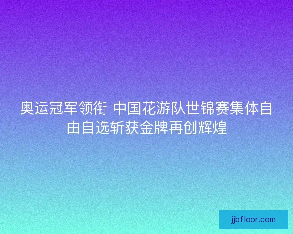 奥运冠军领衔 中国花游队世锦赛集体自由自选斩获金牌再创辉煌