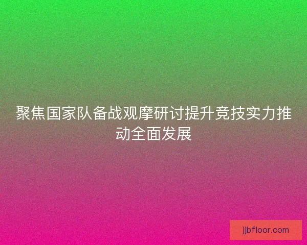 聚焦国家队备战观摩研讨提升竞技实力推动全面发展