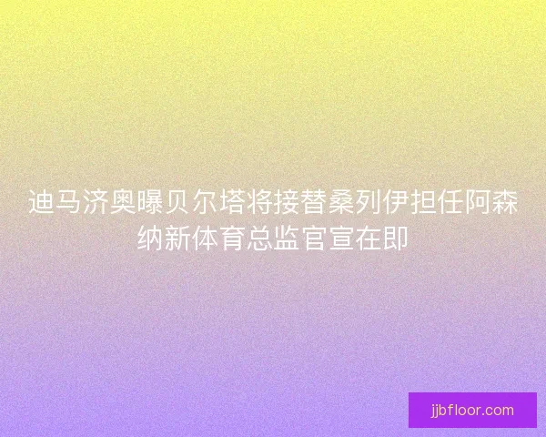 迪马济奥曝贝尔塔将接替桑列伊担任阿森纳新体育总监官宣在即