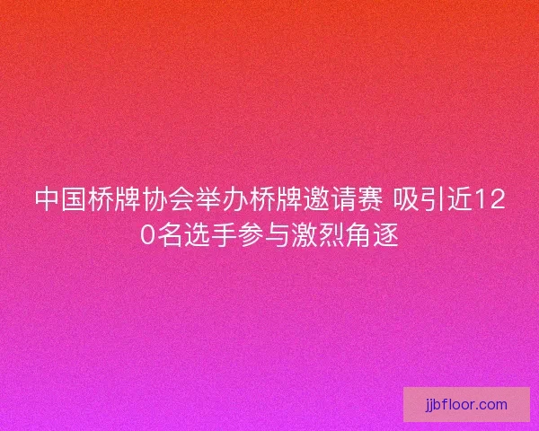 中国桥牌协会举办桥牌邀请赛 吸引近120名选手参与激烈角逐