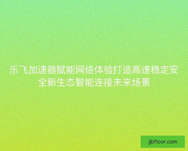 乐飞加速器赋能网络体验打造高速稳定安全新生态智能连接未来场景 乐飞加速器赋能网络体验打造高速稳定安全新生态智能连接未来场景