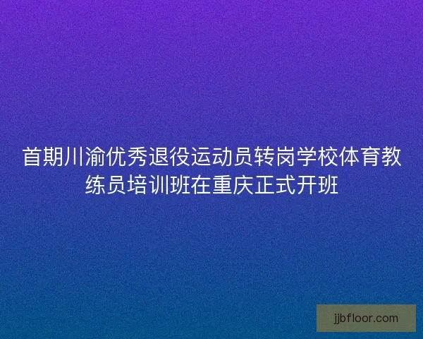 首期川渝优秀退役运动员转岗学校体育教练员培训班在重庆正式开班