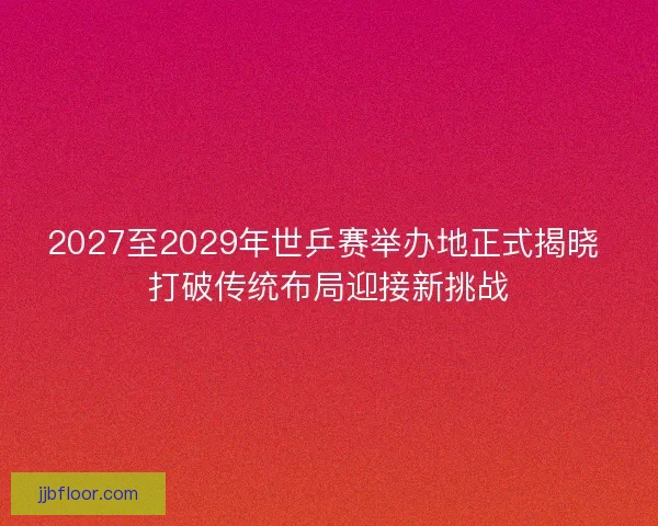 2027至2029年世乒赛举办地正式揭晓 打破传统布局迎接新挑战