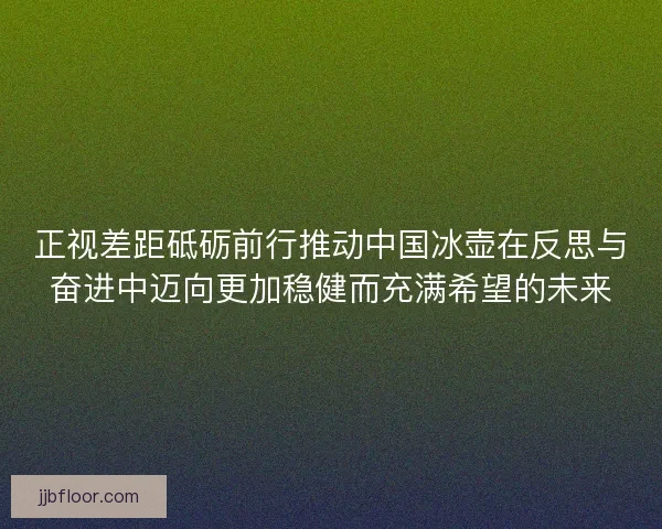 正视差距砥砺前行推动中国冰壶在反思与奋进中迈向更加稳健而充满希望的未来 正视差距砥砺前行推动中国冰壶在反思与奋进中迈向更加稳健而充满希望的未来