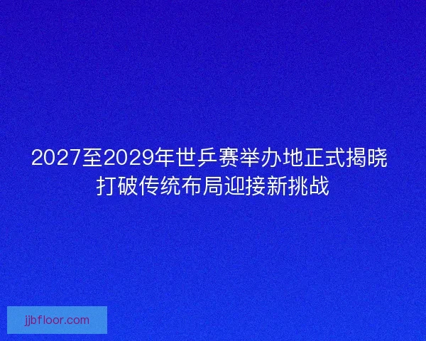 2027至2029年世乒赛举办地正式揭晓 打破传统布局迎接新挑战