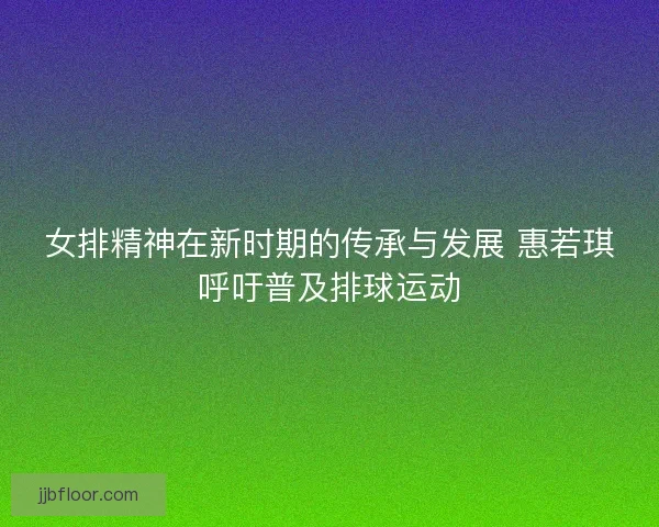 女排精神在新时期的传承与发展 惠若琪呼吁普及排球运动 女排精神在新时期的传承与发展 惠若琪呼吁普及排球运动