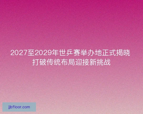 2027至2029年世乒赛举办地正式揭晓 打破传统布局迎接新挑战 2027至2029年世乒赛举办地正式揭晓 打破传统布局迎接新挑战